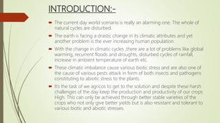 INTRODUCTION:-
 The current day world scenario is really an alarming one. The whole of
natural cycles are disturbed.
 The earth is facing a drastic change in its climatic attributes and yet
another problem is the ever increasing human population.
 With the change in climatic cycles ,there are a lot of problems like global
warming, recurrent floods and droughts, disturbed cycles of rainfall,
increase in ambient temperature of earth etc.
 These climatic imbalance cause various biotic stress and are also one of
the cause of various pests attack in form of both insects and pathogens
constituting to abiotic stress to the plants.
 It’s the task of we agricos to get to the solution and despite these harsh
challenges of the day keep the production and productivity of our crops
High. This can only be achieved through better stable varieties of the
crops who not only give better yields but is also resistant and tolerant to
various biotic and abiotic stresses.
 