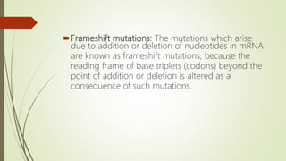 Frameshift mutations: The mutations which arise
due to addition or deletion of nucleotides in mRNA
are known as frameshift mutations, because the
reading frame of base triplets (codons) beyond the
point of addition or deletion is altered as a
consequence of such mutations.
 