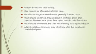  Many of the mutants show sterility.
 Most mutants are of negative selection value.
 Mutation for altogether new character generally does not occur.
 Mutations are random i.e. they can occur in any tissue or cell of an
organism. However some genes show higher mutation rate than others.
 Mutations are recurrent i.e. the same mutation may occur again and again.
 Induced mutations commonly show pleiotropy often due mutation in
closely linked genes.
 