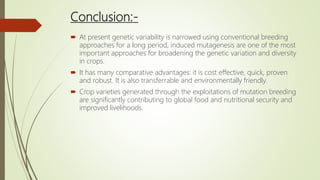 Conclusion:-
 At present genetic variability is narrowed using conventional breeding
approaches for a long period, induced mutagenesis are one of the most
important approaches for broadening the genetic variation and diversity
in crops.
 It has many comparative advantages: it is cost effective, quick, proven
and robust. It is also transferrable and environmentally friendly.
 Crop varieties generated through the exploitations of mutation breeding
are significantly contributing to global food and nutritional security and
improved livelihoods.
 