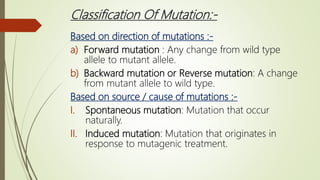 Classification Of Mutation:-
Based on direction of mutations :-
a) Forward mutation : Any change from wild type
allele to mutant allele.
b) Backward mutation or Reverse mutation: A change
from mutant allele to wild type.
Based on source / cause of mutations :-
I. Spontaneous mutation: Mutation that occur
naturally.
II. Induced mutation: Mutation that originates in
response to mutagenic treatment.
 