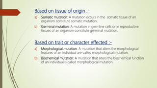 Based on tissue of origin :-
a) Somatic mutation: A mutation occurs in the somatic tissue of an
organism constitute somatic mutation.
b) Germinal mutation: A mutation in germline cells or in reproductive
tissues of an organism constitute germinal mutation.
Based on trait or character effected :-
a) Morphological mutation: A mutation that alters the morphological
features of an individual are called morphological mutation.
b) Biochemical mutation: A mutation that alters the biochemical function
of an individual is called morphological mutation.
 