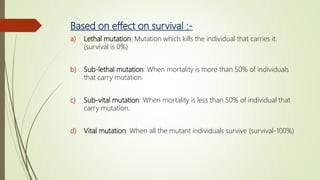 Based on effect on survival :-
a) Lethal mutation: Mutation which kills the individual that carries it.
(survival is 0%)
b) Sub-lethal mutation: When mortality is more than 50% of individuals
that carry mutation
c) Sub-vital mutation: When mortality is less than 50% of individual that
carry mutation.
d) Vital mutation: When all the mutant individuals survive (survival-100%)
 