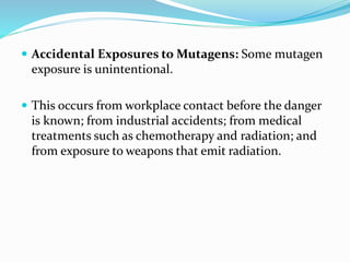  Accidental Exposures to Mutagens: Some mutagen
exposure is unintentional.
 This occurs from workplace contact before the danger
is known; from industrial accidents; from medical
treatments such as chemotherapy and radiation; and
from exposure to weapons that emit radiation.
 