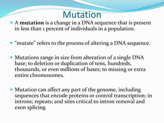 Mutation
 A mutation is a change in a DNA sequence that is present
in less than 1 percent of individuals in a population.
 “mutate” refers to the process of altering a DNA sequence.
 Mutations range in size from alteration of a single DNA
base; to deletion or duplication of tens, hundreds,
thousands, or even millions of bases; to missing or extra
entire chromosomes.
 Mutation can affect any part of the genome, including
sequences that encode proteins or control transcription; in
introns; repeats; and sites critical to intron removal and
exon splicing
 