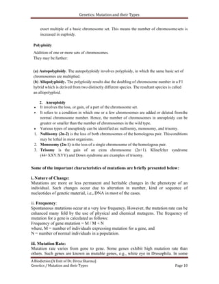 Genetics: Mutation and their Types
A Biodiction (A Unit of Dr. Divya Sharma)
Genetics / Mutation and their Types Page 10
exact multiple of a basic chromosome set. This means the number of chromosomesets is
increased in euploidy.
Polyploidy
Addition of one or more sets of chromosomes.
They may be further:
(a) Autopolyploidy. The autopolyploidy involves polyploidy, in which the same basic set of
chromosomes are multiplied.
(b) Allopolyploidy. The polyploidy results due the doubling of chromosome number in a F1
hybrid which is derived from two distinctly different species. The resultant species is called
an allopolyploid.
2. Aneuploidy
 It involves the loss, or gain, of a part of the chromosome set.
 It refers to a condition in which one or a few chromosomes are added or deleted fromthe
normal chromosome number. Hence, the number of chromosomes in aneuploidy can be
greater or smaller than the number of chromosomes in the wild type.
 Various types of aneuploidy can be identified as: nullisomy, monosomy, and trisomy.
1. Nullisomy (2n-2) is the loss of both chromosomes of the homologous pair. Thisconditions
may be lethal in most organisms.
2. Monosomy (2n-1) is the loss of a single chromosome of the homologous pair.
3. Trisomy is the gain of an extra chromosome (2n+1). Klinefelter syndrome
(44+XXY/XYY) and Down syndrome are examples of trisomy.
Some of the important characteristics of mutations are briefly presented below:
i. Nature of Change:
Mutations are more or less permanent and heritable changes in the phenotype of an
individual. Such changes occur due to alteration in number, kind or sequence of
nucleotides of genetic material, i.e., DNA in most of the cases.
ii. Frequency:
Spontaneous mutations occur at a very low frequency. However, the mutation rate can be
enhanced many fold by the use of physical and chemical mutagens. The frequency of
mutation for a gene is calculated as follows:
Frequency of gene mutation = M / M + N
where, M = number of individuals expressing mutation for a gene, and
N = number of normal individuals in a population.
iii. Mutation Rate:
Mutation rate varies from gene to gene. Some genes exhibit high mutation rate than
others. Such genes are known as mutable genes, e.g., white eye in Drosophila. In some
 