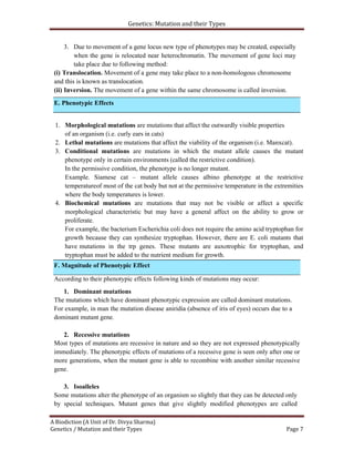 Genetics: Mutation and their Types
A Biodiction (A Unit of Dr. Divya Sharma)
Genetics / Mutation and their Types Page 7
E. Phenotypic Effects
3. Due to movement of a gene locus new type of phenotypes may be created, especially
when the gene is relocated near heterochromatin. The movement of gene loci may
take place due to following method:
(i) Translocation. Movement of a gene may take place to a non-homologous chromosome
and this is known as translocation.
(ii) Inversion. The movement of a gene within the same chromosome is called inversion.
1. Morphological mutations are mutations that affect the outwardly visible properties
of an organism (i.e. curly ears in cats)
2. Lethal mutations are mutations that affect the viability of the organism (i.e. Manxcat).
3. Conditional mutations are mutations in which the mutant allele causes the mutant
phenotype only in certain environments (called the restrictive condition).
In the permissive condition, the phenotype is no longer mutant.
Example. Siamese cat – mutant allele causes albino phenotype at the restrictive
temperatureof most of the cat body but not at the permissive temperature in the extremities
where the body temperatures is lower.
4. Biochemical mutations are mutations that may not be visible or affect a specific
morphological characteristic but may have a general affect on the ability to grow or
proliferate.
For example, the bacterium Escherichia coli does not require the amino acid tryptophan for
growth because they can synthesize tryptophan. However, there are E. coli mutants that
have mutations in the trp genes. These mutants are auxotrophic for tryptophan, and
tryptophan must be added to the nutrient medium for growth.
According to their phenotypic effects following kinds of mutations may occur:
1. Dominant mutations
The mutations which have dominant phenotypic expression are called dominant mutations.
For example, in man the mutation disease aniridia (absence of iris of eyes) occurs due to a
dominant mutant gene.
2. Recessive mutations
Most types of mutations are recessive in nature and so they are not expressed phenotypically
immediately. The phenotypic effects of mutations of a recessive gene is seen only after one or
more generations, when the mutant gene is able to recombine with another similar recessive
gene.
3. Isoalleles
Some mutations alter the phenotype of an organism so slightly that they can be detected only
by special techniques. Mutant genes that give slightly modified phenotypes are called
F. Magnitude of Phenotypic Effect
 