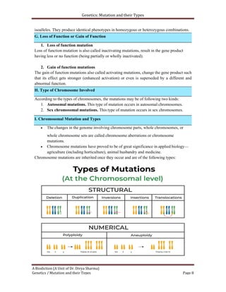 Genetics: Mutation and their Types
A Biodiction (A Unit of Dr. Divya Sharma)
Genetics / Mutation and their Types Page 8
I. Chromosomal Mutation and Types
isoalleles. They produce identical phenotypes in homozygous or heterozygous combinations.
1. Loss of function mutation
Loss of function mutation is also called inactivating mutations, result in the gene product
having less or no function (being partially or wholly inactivated).
2. Gain of function mutations
The gain of function mutations also called activating mutations, change the gene product such
that its effect gets stronger (enhanced activation) or even is superseded by a different and
abnormal function.
According to the types of chromosomes, the mutations may be of following two kinds:
1. Autosomal mutations. This type of mutation occurs in autosomal chromosomes.
2. Sex chromosomal mutations. This type of mutation occurs in sex chromosomes.
 The changes in the genome involving chromosome parts, whole chromosomes, or
whole chromosome sets are called chromosome aberrations or chromosome
mutations.
 Chromosome mutations have proved to be of great significance in applied biology—
agriculture (including horticulture), animal husbandry and medicine.
Chromosome mutations are inherited once they occur and are of the following types:
H. Type of Chromosome Involved
G. Loss of Function or Gain of Function
 