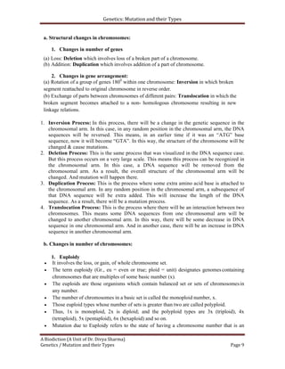 Genetics: Mutation and their Types
A Biodiction (A Unit of Dr. Divya Sharma)
Genetics / Mutation and their Types Page 9
a. Structural changes in chromosomes:
1. Changes in number of genes
(a) Loss: Deletion which involves loss of a broken part of a chromosome.
(b) Addition: Duplication which involves addition of a part of chromosome.
2. Changes in gene arrangement:
(a) Rotation of a group of genes 1800
within one chromosome: Inversion in which broken
segment reattached to original chromosome in reverse order.
(b) Exchange of parts between chromosomes of different pairs: Translocation in which the
broken segment becomes attached to a non- homologous chromosome resulting in new
linkage relations.
1. Inversion Process: In this process, there will be a change in the genetic sequence in the
chromosomal arm. In this case, in any random position in the chromosomal arm, the DNA
sequences will be reversed. This means, in an earlier time if it was an “ATG” base
sequence, now it will become “GTA”. In this way, the structure of the chromosome will be
changed & cause mutations.
2. Deletion Process: This is the same process that was visualized in the DNA sequence case.
But this process occurs on a very large scale. This means this process can be recognized in
the chromosomal arm. In this case, a DNA sequence will be removed from the
chromosomal arm. As a result, the overall structure of the chromosomal arm will be
changed. And mutation will happen there.
3. Duplication Process: This is the process where some extra amino acid base is attached to
the chromosomal arm. In any random position in the chromosomal arm, a subsequence of
that DNA sequence will be extra added. This will increase the length of the DNA
sequence. As a result, there will be a mutation process.
4. Translocation Process: This is the process where there will be an interaction between two
chromosomes. This means some DNA sequences from one chromosomal arm will be
changed to another chromosomal arm. In this way, there will be some decrease in DNA
sequence in one chromosomal arm. And in another case, there will be an increase in DNA
sequence in another chromosomal arm.
b. Changes in number of chromosomes:
1. Euploidy
 It involves the loss, or gain, of whole chromosome set.
 The term euploidy (Gr., eu = even or true; ploid = unit) designates genomes containing
chromosomes that are multiples of some basic number (x).
 The euploids are those organisms which contain balanced set or sets of chromosomesin
any number.
 The number of chromosomes in a basic set is called the monoploid number, x.
 Those euploid types whose number of sets is greater than two are called polyploid.
 Thus, 1x is monoploid, 2x is diploid; and the polyploid types are 3x (triploid), 4x
(tetraploid), 5x (pentaploid), 6x (hexaploid) and so on.
 Mutation due to Euploidy refers to the state of having a chromosome number that is an
 
