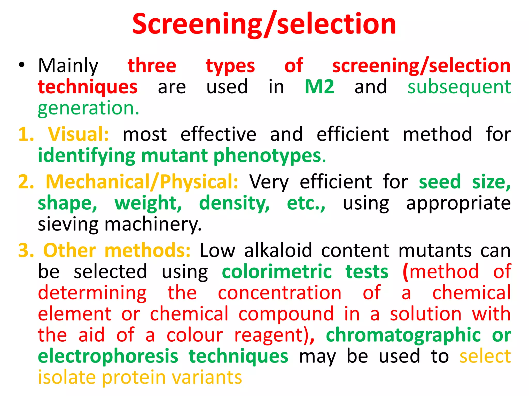 Screening/selection
• Mainly three types of screening/selection
techniques are used in M2 and subsequent
generation.
1. Visual: most effective and efficient method for
identifying mutant phenotypes.
2. Mechanical/Physical: Very efficient for seed size,
shape, weight, density, etc., using appropriate
sieving machinery.
3. Other methods: Low alkaloid content mutants can
be selected using colorimetric tests (method of
determining the concentration of a chemical
element or chemical compound in a solution with
the aid of a colour reagent), chromatographic or
electrophoresis techniques may be used to select
isolate protein variants
 