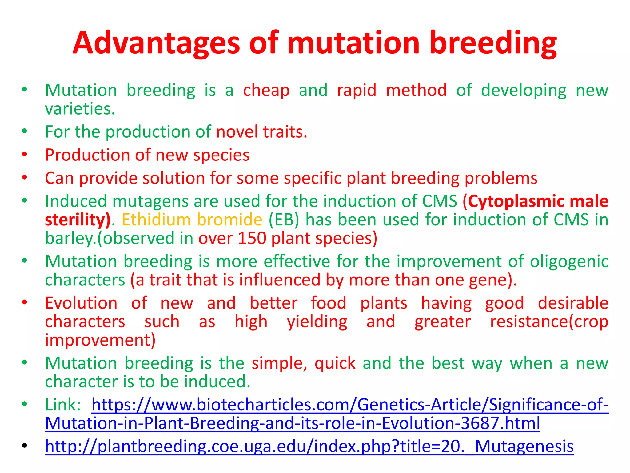 Advantages of mutation breeding
• Mutation breeding is a cheap and rapid method of developing new
varieties.
• For the production of novel traits.
• Production of new species
• Can provide solution for some specific plant breeding problems
• Induced mutagens are used for the induction of CMS (Cytoplasmic male
sterility). Ethidium bromide (EB) has been used for induction of CMS in
barley.(observed in over 150 plant species)
• Mutation breeding is more effective for the improvement of oligogenic
characters (a trait that is influenced by more than one gene).
• Evolution of new and better food plants having good desirable
characters such as high yielding and greater resistance(crop
improvement)
• Mutation breeding is the simple, quick and the best way when a new
character is to be induced.
• Link: https://www.biotecharticles.com/Genetics-Article/Significance-of-
Mutation-in-Plant-Breeding-and-its-role-in-Evolution-3687.html
• http://plantbreeding.coe.uga.edu/index.php?title=20._Mutagenesis
 