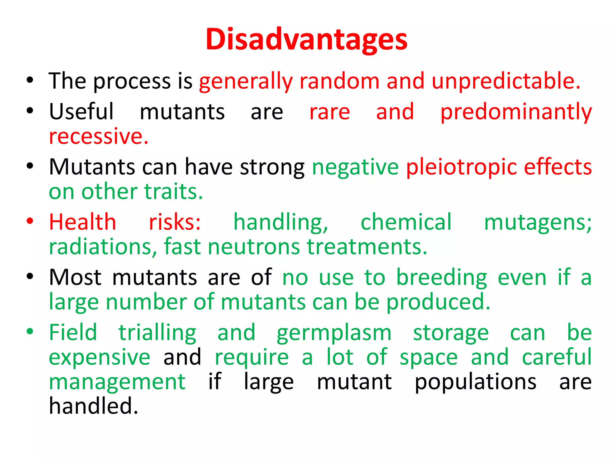 Disadvantages
• The process is generally random and unpredictable.
• Useful mutants are rare and predominantly
recessive.
• Mutants can have strong negative pleiotropic effects
on other traits.
• Health risks: handling, chemical mutagens;
radiations, fast neutrons treatments.
• Most mutants are of no use to breeding even if a
large number of mutants can be produced.
• Field trialling and germplasm storage can be
expensive and require a lot of space and careful
management if large mutant populations are
handled.
 