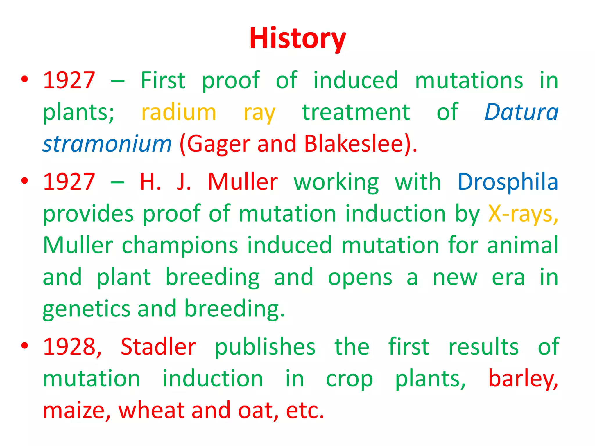 History
• 1927 – First proof of induced mutations in
plants; radium ray treatment of Datura
stramonium (Gager and Blakeslee).
• 1927 – H. J. Muller working with Drosphila
provides proof of mutation induction by X-rays,
Muller champions induced mutation for animal
and plant breeding and opens a new era in
genetics and breeding.
• 1928, Stadler publishes the first results of
mutation induction in crop plants, barley,
maize, wheat and oat, etc.
 