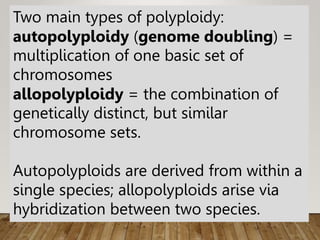 Two main types of polyploidy:
autopolyploidy (genome doubling) =
multiplication of one basic set of
chromosomes
allopolyploidy = the combination of
genetically distinct, but similar
chromosome sets.
Autopolyploids are derived from within a
single species; allopolyploids arise via
hybridization between two species.
 