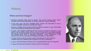 History
When and how it began?
• Mutation breeding dates back to 300BC. The ancient Chinese book “lulan”
provides the first documentation of mutant selection in plant breeding.
• In the year 1590, the first verifiable plant mutant was described. It was a
mutant of greater celandine( Chelidonium majus).
• Hermann J Muller demonstrated the first artificial mutation in 1927. He treated
jimson weed (Datura stramonium) with radium.
• In 1928, Lewis Stadler published the first result of mutation induction in crop
plants, such as barley, maize, wheat, and oat. However, he was skeptical about
the use of induced mutation for crop improvement. The researches of Muller
and Stadler gave birth to “Mutation breeding,” which represents a new
departure from the conventional breeding procedures in agriculture.
• In 1936, the first induced mutant variety was released. It was a tobacco
variation that was created by the induction of X-rays in Indonesia.
• In 1942, induced disease resistance of a crop plant(barley) was first reported.
• In 1944, the chemical-induced mutation was first introduced.
5 11/25/2022 Add a footer
 