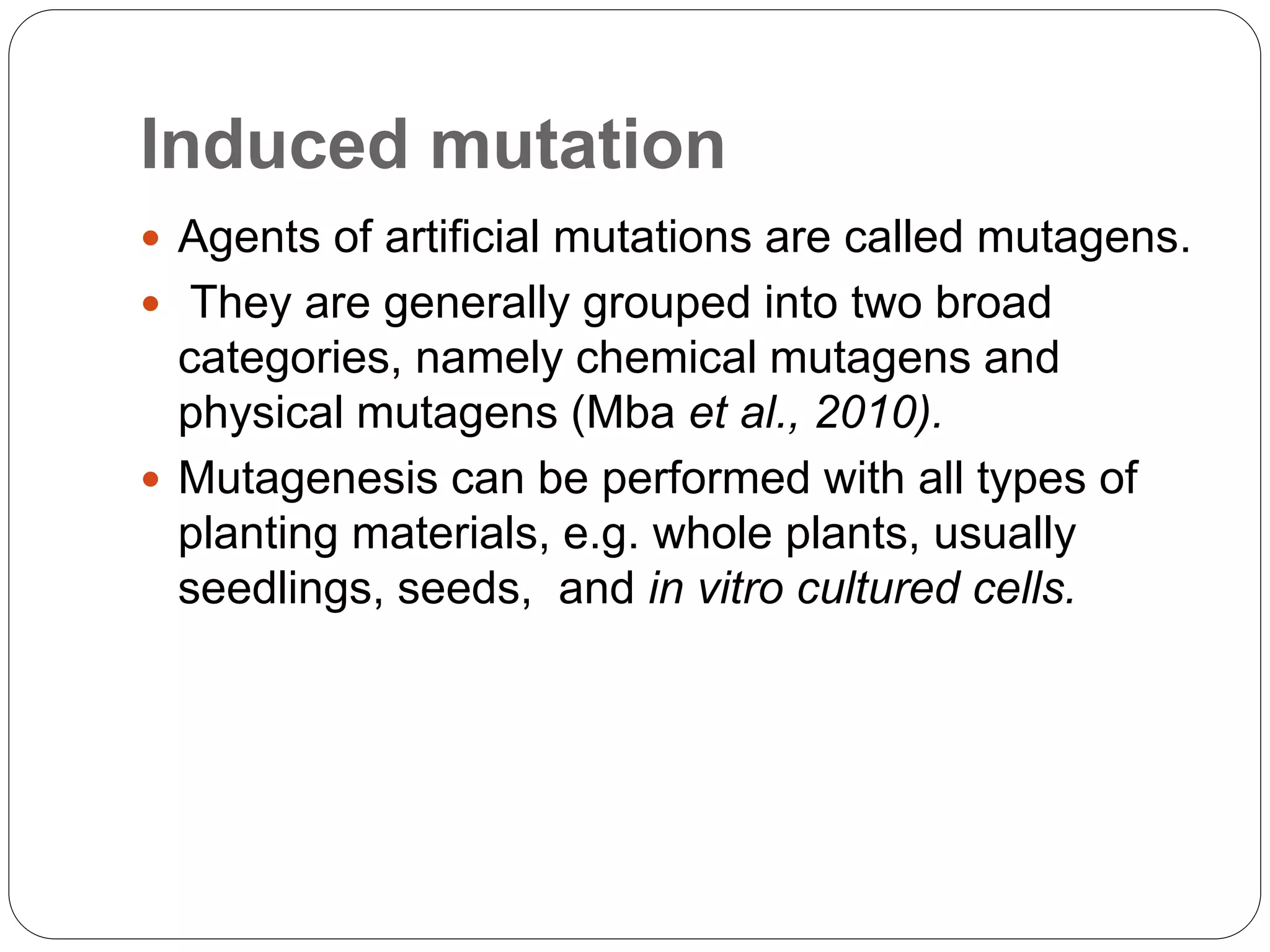 Induced mutation
 Agents of artificial mutations are called mutagens.
 They are generally grouped into two broad
categories, namely chemical mutagens and
physical mutagens (Mba et al., 2010).
 Mutagenesis can be performed with all types of
planting materials, e.g. whole plants, usually
seedlings, seeds, and in vitro cultured cells.
 