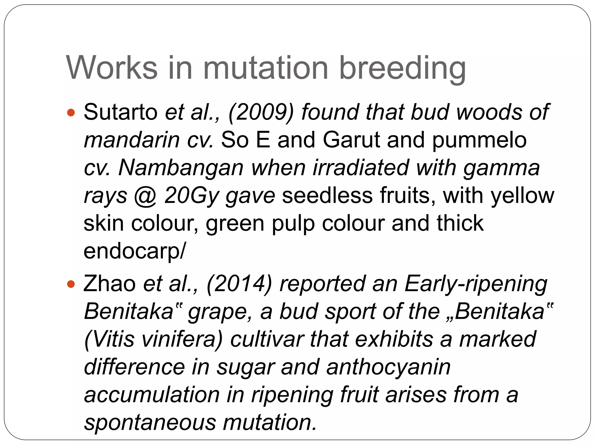Works in mutation breeding
 Sutarto et al., (2009) found that bud woods of
mandarin cv. So E and Garut and pummelo
cv. Nambangan when irradiated with gamma
rays @ 20Gy gave seedless fruits, with yellow
skin colour, green pulp colour and thick
endocarp/
 Zhao et al., (2014) reported an Early-ripening
Benitaka‟ grape, a bud sport of the „Benitaka‟
(Vitis vinifera) cultivar that exhibits a marked
difference in sugar and anthocyanin
accumulation in ripening fruit arises from a
spontaneous mutation.
 