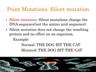 Point Mutations: Silent mutation
• Silent mutation: Silent mutations change the
DNA sequence(not the amino acid sequence).
• Silent mutation does not change the resulting
protein and no effect on an organism.
Example:
Normal: THE DOG BIT THE CAT
Mutated: THE DOG BIT THE KAT
 