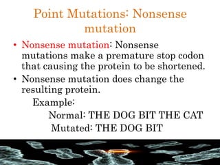 Point Mutations: Nonsense
mutation
• Nonsense mutation: Nonsense
mutations make a premature stop codon
that causing the protein to be shortened.
• Nonsense mutation does change the
resulting protein.
Example:
Normal: THE DOG BIT THE CAT
Mutated: THE DOG BIT
 