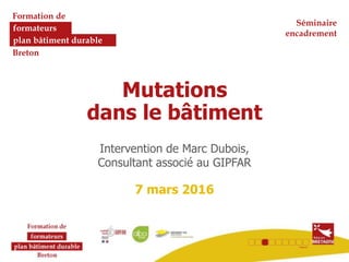 Formation de
formateurs
plan bâtiment durable
Breton
Mutations
dans le bâtiment
Intervention de Marc Dubois,
Consultant associé au GIPFAR
7 mars 2016
Séminaire
encadrement
 
