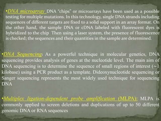 •DNA microarray DNA “chips” or microarrays have been used as a possible
testing for multiple mutations. In this technology, single DNA strands including
sequences of different targets are fixed to a solid support in an array format. On
the other hand, the sample DNA or cDNA labeled with fluorescent dyes is
hybridized to the chip Then using a laser system, the presence of fluorescence
is checked; the sequences and their quantities in the sample are determined.
•DNA Sequencing: As a powerful technique in molecular genetics, DNA
sequencing provides analysis of genes at the nucleotide level. The main aim of
DNA sequencing is to determine the sequence of small regions of interest (∼1
kilobase) using a PCR product as a template. Dideoxynucleotide sequencing or
Sanger sequencing represents the most widely used technique for sequencing
DNA
•Multiplex ligation-dependent probe amplification (MLPA): MLPA is
commonly applied to screen deletions and duplications of up to 50 different
genomic DNA or RNA sequences
 