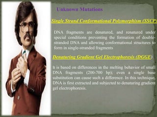 Unknown Mutations
Single Strand Conformational Polymorphism (SSCP)
DNA fragments are denatured, and renatured under
special conditions preventing the formation of double-
stranded DNA and allowing conformational structures to
form in single-stranded fragments
Denaturing Gradient Gel Electrophoresis (DGGE)
It is based on differences in the melting behavior of small
DNA fragments (200-700 bp); even a single base
substitution can cause such a difference. In this technique,
DNA is first extracted and subjected to denaturing gradient
gel electrophoresis.
 