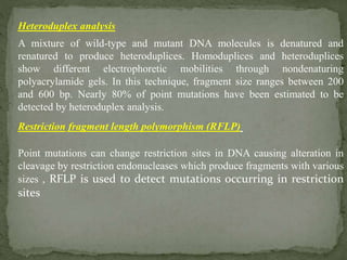 Heteroduplex analysis
A mixture of wild-type and mutant DNA molecules is denatured and
renatured to produce heteroduplices. Homoduplices and heteroduplices
show different electrophoretic mobilities through nondenaturing
polyacrylamide gels. In this technique, fragment size ranges between 200
and 600 bp. Nearly 80% of point mutations have been estimated to be
detected by heteroduplex analysis.
Restriction fragment length polymorphism (RFLP)
Point mutations can change restriction sites in DNA causing alteration in
cleavage by restriction endonucleases which produce fragments with various
sizes , RFLP is used to detect mutations occurring in restriction
sites
 