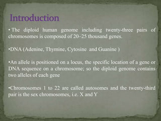 • The diploid human genome including twenty-three pairs of
chromosomes is composed of 20–25 thousand genes.
•DNA (Adenine, Thymine, Cytosine and Guanine )
•An allele is positioned on a locus, the specific location of a gene or
DNA sequence on a chromosome; so the diploid genome contains
two alleles of each gene
•Chromosomes 1 to 22 are called autosomes and the twenty-third
pair is the sex chromosomes, i.e. X and Y
 