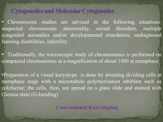 • Chromosome studies are advised in the following situations:
suspected chromosome abnormality, sexual disorders, multiple
congenital anomalies and/or developmental retardation, undiagnosed
learning disabilities, infertility .
• Traditionally, the microscopic study of chromosomes is performed on
compacted chromosomes at a magnification of about 1000 at metaphase
•Preparation of a visual karyotype is done by arresting dividing cells at
metaphase stage with a microtubule polymerization inhibitor such as
colchicine; the cells, then, are spread on a glass slide and stained with
Giemsa stain (G-banding)
Conventional Karyotyping
 