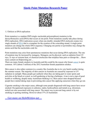 Single Point Mutation Research Paper
1.3 Defects in DNA replication
Point mutation is a random SNP (single–nucleotide polymorphism) mutation in the
deoxyribonucleic acid (DNA) that occurs at one point. Point mutations usually take place during
DNA replication. DNA replication occurs when one double–stranded DNA molecule creates two
single strands of DNA that is a template for the creation of the coinciding strand. A single point
mutation can change the whole DNA sequence. Changing one purine or pyrimidine may change the
amino acid that the nucleotides code for.
Point mutations may arise from spontaneous mutations that occur during DNA replication. The rate
of mutation may be increased by mutagens. Mutagens can be physical, such as radiation from UV
rays, X–rays or extreme heat, or chemical (molecules that misplace base pairs or disrupt the ... Show
more content on Helpwriting.net ...
There are many female smokers in Australia and this could be the reason why breast cancer is quite
common. 16% (about 3 million) of the 2012 Australian female population smokes.
Skin cancer is also rather common in a country like Australia due to its very harsh weather during
the summer season. The majority of skin cancers in Australia are caused by exposure to UV
radiation in sunlight. Many people get sunburnt when they are taking part in water sports and
activities at the beach or a pool, as well gardening or having a barbeque. A tan is not a sign of good
health or wellbeing, despite many Australians thinking it is. Skin cancer rates dropped because
people have started taking steps in preventing skin cancer like applying sunscreen when they go out.
Cigarette smoking is the major cause, although some people diagnosed with lung cancer have never
smoked. Occupational exposures to asbestos, radon, hydrocarbons and metals (e.g. chromium,
nickel) are also associated with lung cancer. The major way to prevent lung cancer is by not
smoking or quitting smoking. However about 37% of Australians
... Get more on HelpWriting.net ...
 