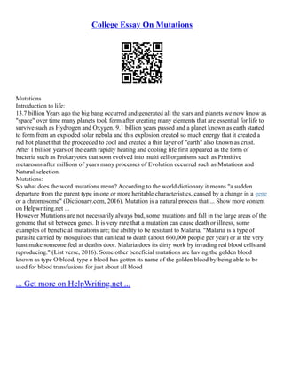 College Essay On Mutations
Mutations
Introduction to life:
13.7 billion Years ago the big bang occurred and generated all the stars and planets we now know as
"space" over time many planets took form after creating many elements that are essential for life to
survive such as Hydrogen and Oxygen. 9.1 billion years passed and a planet known as earth started
to form from an exploded solar nebula and this explosion created so much energy that it created a
red hot planet that the proceeded to cool and created a thin layer of "earth" also known as crust.
After 1 billion years of the earth rapidly heating and cooling life first appeared as the form of
bacteria such as Prokaryotes that soon evolved into multi cell organisms such as Primitive
metazoans after millions of years many processes of Evolution occurred such as Mutations and
Natural selection.
Mutations:
So what does the word mutations mean? According to the world dictionary it means "a sudden
departure from the parent type in one or more heritable characteristics, caused by a change in a gene
or a chromosome" (Dictionary.com, 2016). Mutation is a natural process that ... Show more content
on Helpwriting.net ...
However Mutations are not necessarily always bad, some mutations and fall in the large areas of the
genome that sit between genes. It is very rare that a mutation can cause death or illness, some
examples of beneficial mutations are; the ability to be resistant to Malaria, "Malaria is a type of
parasite carried by mosquitoes that can lead to death (about 660,000 people per year) or at the very
least make someone feel at death's door. Malaria does its dirty work by invading red blood cells and
reproducing." (List verse, 2016). Some other beneficial mutations are having the golden blood
known as type O blood, type o blood has gotten its name of the golden blood by being able to be
used for blood transfusions for just about all blood
... Get more on HelpWriting.net ...
 