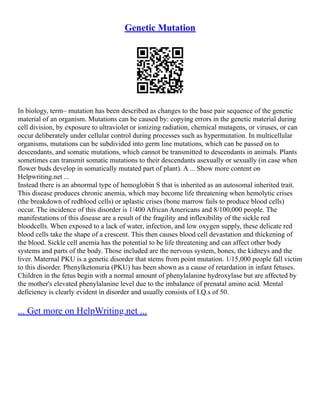 Genetic Mutation
In biology, term– mutation has been described as changes to the base pair sequence of the genetic
material of an organism. Mutations can be caused by: copying errors in the genetic material during
cell division, by exposure to ultraviolet or ionizing radiation, chemical mutagens, or viruses, or can
occur deliberately under cellular control during processes such as hypermutation. In multicellular
organisms, mutations can be subdivided into germ line mutations, which can be passed on to
descendants, and somatic mutations, which cannot be transmitted to descendants in animals. Plants
sometimes can transmit somatic mutations to their descendants asexually or sexually (in case when
flower buds develop in somatically mutated part of plant). A ... Show more content on
Helpwriting.net ...
Instead there is an abnormal type of hemoglobin S that is inherited as an autosomal inherited trait.
This disease produces chronic anemia, which may become life threatening when hemolytic crises
(the breakdown of redblood cells) or aplastic crises (bone marrow fails to produce blood cells)
occur. The incidence of this disorder is 1/400 African Americans and 8/100,000 people. The
manifestations of this disease are a result of the fragility and inflexibility of the sickle red
bloodcells. When exposed to a lack of water, infection, and low oxygen supply, these delicate red
blood cells take the shape of a crescent. This then causes blood cell devastation and thickening of
the blood. Sickle cell anemia has the potential to be life threatening and can affect other body
systems and parts of the body. Those included are the nervous system, bones, the kidneys and the
liver. Maternal PKU is a genetic disorder that stems from point mutation. 1/15,000 people fall victim
to this disorder. Phenylketonuria (PKU) has been shown as a cause of retardation in infant fetuses.
Children in the fetus begin with a normal amount of phenylalanine hydroxylase but are affected by
the mother's elevated phenylalanine level due to the imbalance of prenatal amino acid. Mental
deficiency is clearly evident in disorder and usually consists of I.Q.s of 50.
... Get more on HelpWriting.net ...
 