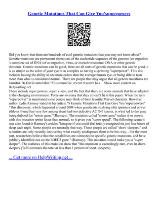 Genetic Mutations That Can Give You'superpowers
Did you know that there are hundreds of cool genetic mutations that you may not know about?
Genetic mutations are permanent alterations of the nucleotide sequence of the genome (an organism
's complete set of DNA) of an organism, virus, or extrachromosomal DNA or other genetic
elements. Genetic mutations can be good, there are all sorts of genetic mutations that can be good, it
is as simple as the color of your eye or as complex as having a sprinting "superpower". This also
includes having the ability to see more colors than the average human eye, or being able to taste
more than what is considered normal. There are people that may argue that all genetic mutations are
harmful. Dr.David stated that "To summarize, recent research has ... Show more content on
Helpwriting.net ...
These include super powers, super vision, and the fact that there are some animals that have adapted
to the changing environment. There are so many that they all can't fit in this paper. When the term
"superpower" is mentioned some people may think of their favorite Marvel character. However,
author Lydia Ramsey stated in her article "8 Genetic Mutations That Can Give You 'superpowers"
"This discovery, which happened around 2008 when geneticists studying elite sprinters and power
athletes found that very few among them had two defective ACTN3 copies, is what led to the gene
being dubbed the "sports gene.'"(Ramsey). The mutation called "sports gene" makes it so people
with this mutation sprint faster than normal, so it gives you "super speed". The following scenario
was also found in Ramsey's article; "Imagine if you could feel totally energized on just four hours of
sleep each night. Some people are naturally that way. These people are called "short–sleepers," and
scientists are only recently uncovering what exactly predisposes them to be this way... For the most
part, researchers believe that the capabilities are connected to specific genetic mutations, and have
publicly identified one on the hDEC2 gene." (Ramsey). This mutation would make you a "super
sleeper". The statistics of this mutation show that "this mutation is exceedingly rare, even in short–
sleepers (Tafti estimates the total at less than 1 percent of short–sleepers),
... Get more on HelpWriting.net ...
 