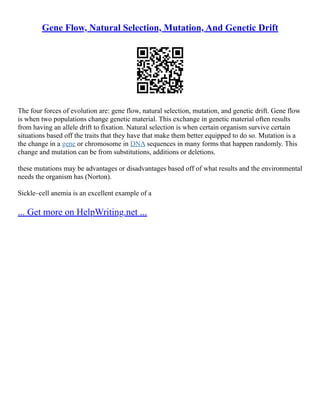 Gene Flow, Natural Selection, Mutation, And Genetic Drift
The four forces of evolution are: gene flow, natural selection, mutation, and genetic drift. Gene flow
is when two populations change genetic material. This exchange in genetic material often results
from having an allele drift to fixation. Natural selection is when certain organism survive certain
situations based off the traits that they have that make them better equipped to do so. Mutation is a
the change in a gene or chromosome in DNA sequences in many forms that happen randomly. This
change and mutation can be from substitutions, additions or deletions.
these mutations may be advantages or disadvantages based off of what results and the environmental
needs the organism has (Norton).
Sickle–cell anemia is an excellent example of a
... Get more on HelpWriting.net ...
 