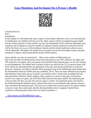 Gene Mutations And Its Impact On A Person 's Health
Literature Review
Part l
Introduction
In this chapter we will explore the topic of genes. Genes help to determine who we are and take part
in molding how our children will turn out to be. Many aspects will be investigated to gain insight
into the world of genetics. Genes and the way they are transmitted will be explored. Hereditary gene
mutations and its impact on a person's health are analyzed. Experts opinions on what they believe
will be the future of genetics in the healthcare industry and the ethical implications that can arise
will be addressed. This paper will explain the way people can use the knowledge of genes and gene
mutations to improve their health and the health of their families.
Genes and the way they are transmitted ... Show more content on Helpwriting.net ...
Due to the fact that our chromosomes come from each parent we are 50% related to our father and
50% related to our mother. Since our parents received half of their parents genes we are 25% related
to each grandparent. The further back a person's relatives go then the less DNA a person shares with
them. Genes are transmitted from one generation to the next and can be traced back to a person's
ancestors. Scientists were able to identify DNA in people living in the Netherlands today despite that
the Neanderthals died out 30,000 years ago (Adhikari, 2011). There are many different type of genes
that determine many traits such as a person's eye and hair color. Certain traits are hidden and can
skip generations until they finally reappear when a parent is a carrier to that gene. Each person
receives two copies of a gene, one from their father and one from their mother. The dominant gene
is the one that will show up since the recessive gene is weaker. Two dominant genes will result in
the child inheriting the dominant gene. A person that receives one dominant copy and one recessive
copy will inherit the dominant gene. The only way to inherit the recessive gene is if a person obtains
a recessive copy from each parent, thereby allowing hidden traits to reappear. Capital letters
symbolize a dominant gene while lower case letters symbolize a
... Get more on HelpWriting.net ...
 