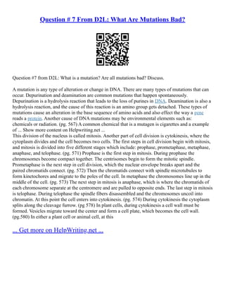 Question # 7 From D2L: What Are Mutations Bad?
Question #7 from D2L: What is a mutation? Are all mutations bad? Discuss.
A mutation is any type of alteration or change in DNA. There are many types of mutations that can
occur. Depurination and deamination are common mutations that happen spontaneously.
Depurination is a hydrolysis reaction that leads to the loss of purines in DNA. Deamination is also a
hydrolysis reaction, and the cause of this reaction is an amino group gets detached. These types of
mutations cause an alteration in the base sequence of amino acids and also effect the way a gene
reads a protein. Another cause of DNA mutations may be environmental elements such as:
chemicals or radiation. (pg. 567) A common chemical that is a mutagen is cigarettes and a example
of ... Show more content on Helpwriting.net ...
This division of the nucleus is called mitosis. Another part of cell division is cytokinesis, where the
cytoplasm divides and the cell becomes two cells. The first steps in cell division begin with mitosis,
and mitosis is divided into five different stages which include: prophase, prometaphase, metaphase,
anaphase, and telophase. (pg. 571) Prophase is the first step in mitosis. During prophase the
chromosomes become compact together. The centrisomes begin to form the mitotic spindle.
Prometaphase is the next step in cell division, which the nuclear envelope breaks apart and the
paired chromatids connect. (pg. 572) Then the chromatids connect with spindle microtubules to
form kinetochores and migrate to the poles of the cell. In metaphase the chromosomes line up in the
middle of the cell. (pg. 573) The next step in mitosis is anaphase, which is where the chromatids of
each chromosome separate at the centromere and are pulled to opposite ends. The last step in mitosis
is telophase. During telophase the spindle fibers disassembled and the chromosomes uncoil into
chromatin. At this point the cell enters into cytokinesis. (pg. 574) During cytokinesis the cytoplasm
splits along the cleavage furrow. (pg 578) In plant cells, during cytokinesis a cell wall must be
formed. Vesicles migrate toward the center and form a cell plate, which becomes the cell wall.
(pg.580) In either a plant cell or animal cell, at this
... Get more on HelpWriting.net ...
 