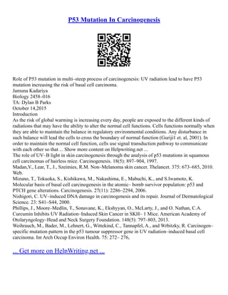 P53 Mutation In Carcinogenesis
Role of P53 mutation in multi–steep process of carcinogenesis: UV radiation lead to have P53
mutation increasing the risk of basal cell carcinoma.
Jamuna Kadariya
Biology 2458–016
TA: Dylan B Parks
October 14,2015
Introduction
As the risk of global warming is increasing every day, people are exposed to the different kinds of
radiations that may have the ability to alter the normal cell functions. Cells functions normally when
they are able to maintain the balance in regulatory environmental conditions. Any disturbance in
such balance will lead the cells to cross the boundary of normal function (Guriji1 et. al, 2001). In
order to maintain the normal cell function, cells use signal transduction pathway to communicate
with each other so that ... Show more content on Helpwriting.net ...
The role of UV–B light in skin carcinogenesis through the analysis of p53 mutations in squamous
cell carcinomas of hairless mice. Carcinogenesis. 18(5): 897–904, 1997.
Madan,V., Lear, T., J., Szeimies, R.M. Non–Melanoma skin cancer. Thelancet. 375: 673–685, 2010.
Web.
Mizuno, T., Tokuoka, S., Kishikawa, M., Nakashima, E., Mabuchi, K., and S.Iwamoto, K.
Molecular basis of basal cell carcinogenesis in the atomic– bomb survivor population: p53 and
PTCH gene alterations. Carcinogenesis. 27(11): 2286–2294, 2006.
Nishigori, C. UV–induced DNA damage in carcinogenesis and its repair. Journal of Dermatological
Science. 23: S41–S44, 2000.
Phillips, J., Moore–Medlin, T., Sonavane, K., Ekshyyan, O., McLarty, J., and O. Nathan, C.A.
Curcumin Inhibits UV Radiation–Induced Skin Cancer in SKH– 1 Mice. American Academy of
Otolaryngology–Head and Neck Surgery Foundation. 148(5): 797–803, 2013.
Weihrauch, M., Bader, M., Lehnert, G., Wittekind, C., Tannapfel, A., and Wrbitzky, R. Carcinogen–
specific mutation pattern in the p53 tumour suppressor gene in UV radiation–induced basal cell
carcinoma. Int Arch Occup Environ Health. 75: 272– 276,
... Get more on HelpWriting.net ...
 