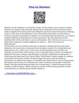 What Are Mutations?
Mutations are the foundation of evolutionary change, and the primary source of genetic variation.
Mutations are changes in the nucleotide sequence that are permanent and can be passed on from
mother to daughter cells during cell division. Mutations can also be passed from parent to offspring,
which is if they occur in the reproductive cells. If the mutation that creates new genes that are
beneficial, and allows an organism to respond to its environment better, then that new gene will have
a higher probability of being passed on to future generations. The individuals that carry the
beneficial allele will be more likely to survive and reproduce. This is the basis of natural selection,
which allows organisms to produce adaptations in response ... Show more content on
Helpwriting.net ...
Chromosomes can cause mutations when they are changed. A mutation that can occur is gene
duplication, this occurs when a chromosome has extra genetic material. Even though these gene
duplications are rare, if they occur over the course of many generations this can lead to the
formation of a gene family, which consists of two or more genes that are similar. An example of a
duplication that causes a change in the phenotype is caused by a duplication on chromosome 17
which causes the disease known as Charcot–Marie–Tooth Disease. Another example of a mutation
involving the chromosome would be the ploidy change, this occurs when the number of
chromosomes an organism has changes. For example it goes from having two sets of chromosomes,
then going to three or more sets of chromosomes. Down–syndrome is an example of the ploidy
change, where the affected human has three sets of chromosome 21. Mobile elements can cause
mutation in a DNA sequence. Mobile elements are strands of DNA floating around the cell that
insert themselves in a functional gene and then disrupt its
... Get more on HelpWriting.net ...
 