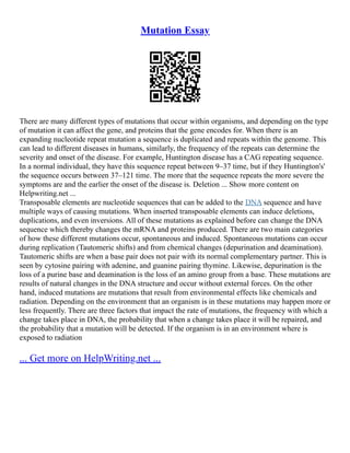 Mutation Essay
There are many different types of mutations that occur within organisms, and depending on the type
of mutation it can affect the gene, and proteins that the gene encodes for. When there is an
expanding nucleotide repeat mutation a sequence is duplicated and repeats within the genome. This
can lead to different diseases in humans, similarly, the frequency of the repeats can determine the
severity and onset of the disease. For example, Huntington disease has a CAG repeating sequence.
In a normal individual, they have this sequence repeat between 9–37 time, but if they Huntington's'
the sequence occurs between 37–121 time. The more that the sequence repeats the more severe the
symptoms are and the earlier the onset of the disease is. Deletion ... Show more content on
Helpwriting.net ...
Transposable elements are nucleotide sequences that can be added to the DNA sequence and have
multiple ways of causing mutations. When inserted transposable elements can induce deletions,
duplications, and even inversions. All of these mutations as explained before can change the DNA
sequence which thereby changes the mRNA and proteins produced. There are two main categories
of how these different mutations occur, spontaneous and induced. Spontaneous mutations can occur
during replication (Tautomeric shifts) and from chemical changes (depurination and deamination).
Tautomeric shifts are when a base pair does not pair with its normal complementary partner. This is
seen by cytosine pairing with adenine, and guanine pairing thymine. Likewise, depurination is the
loss of a purine base and deamination is the loss of an amino group from a base. These mutations are
results of natural changes in the DNA structure and occur without external forces. On the other
hand, induced mutations are mutations that result from environmental effects like chemicals and
radiation. Depending on the environment that an organism is in these mutations may happen more or
less frequently. There are three factors that impact the rate of mutations, the frequency with which a
change takes place in DNA, the probability that when a change takes place it will be repaired, and
the probability that a mutation will be detected. If the organism is in an environment where is
exposed to radiation
... Get more on HelpWriting.net ...
 