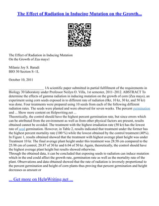 The Effect of Radiation in Inducing Mutation on the Growth...
The Effect of Radiation in Inducing Mutation
On the Growth of Zea mays1
Milanie Joy S. Baradi
BIO 30 Section S–1L
October 10, 2011
____________________ 1A scientific paper submitted in partial fulfillment of the requirements in
Biology 30 laboratory under Professor Neilyn O. Villa, 1st semester, 2011–2012. ABSTRACT To
determine the effects of gamma radiation in inducing mutation on the growth of corn (Zea mays), an
experiment using corn seeds exposed in to different rate of radiation (0kr, 10 kr, 30 kr, and 50 kr)
was done. Four treatments were prepared using 10 seeds from each of the following different
radiation rates. The seeds were planted and were observed for seven weeks. The percent germination
and ... Show more content on Helpwriting.net ...
Theoretically, the control should have the highest percent germination rate, but since errors which
can be attributed from the environment as well as from other physical factors are present, results
obtained cannot be avoided. The treatment with the highest irradiation rate (50 kr) has the lowest
rate of seed germination. However, in Table 2, results indicated that treatment under the former has
the highest percent mortality rate (100 %) while the lowest obtained by the control treatment (40%).
In Figure 1, results obtained showed that the treatment with highest average plant height was under
Treatment 10 kr. The final average plant height under this treatment was 28.58 cm compared to the
25.98 cm of control, 20.87 of 30 kr and 6.04 of 50 kr. Again, theoretically, the control should have
the highest average plant height but results showed otherwise.
Through the obtained data, it can be concluded that exposing seeds to radiation can induce mutation
which in the end could affect the growth rate, germination rate as well as the mortality rate of the
plant. Observations and data obtained showed that the rate of radiation is inversely proportional to
the percent germination and height of corn plants thus proving that percent germination and height
decreases as amount or
... Get more on HelpWriting.net ...
 