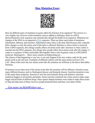 Dna Mutation Essay
How do different types of mutations in genes affect the function of an organism? The answer is a
very lengthy one, however small mutations such as adding or deleting a letter in a DNA,
deoxyribonucleic acid, sequence may dramatically change the health of an organism. Mutations are
changes of the DNA in an organism's DNA sequence. There are three main kinds of mutations,
substitution, deletion, and insertion. Substitution many times is the least fatal because only a specific
letter changes so only the amino acid of the letter is affected. Deletion is when a letter is removed
from a DNA sequence, this change usually affects all amino acids after. Insertion is when a letter is
inserted into the DNA sequence, this change also usually affect most amino acids after the change. A
codon is a sequence of three nucleotides that together form a unit of genetic code in a DNA/RNA
molecule. Huntington's ... Show more content on Helpwriting.net ...
The chance of that happening is very low, it can only happen if the new codons code for the same
amino acids as the old ones. Examples of different codons with the same amino acid are CAU,
CAC. Most of the times the new amino acids after the mutation are different as the above data tables
illustrate.
If insertion occurs then most of the amino acids after the mutation will be different. Insertion cause
many different diseases such as Huntington disease, and Kennedy disease. Insertion mutation is one
of the major three mutations. Insertion is also the most harmful along with deletion. Insertion
mutations happen in all animals and plants. Some insertion mutations have been used to make crops
bigger and all kinds of diffrent things. Once square shaped tomatoes were made to make them easier
to ship and ship more of them, however people protested them and they were taken off the
... Get more on HelpWriting.net ...
 