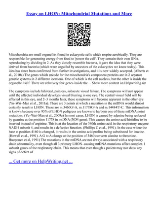 Essay on LHON: Mitochondrial Mutations and More
Mitochondria are small organelles found in eukaryotic cells which respire aerobically. They are
responsible for generating energy from food to 'power the cell'. They contain their own DNA,
reproducing by dividing in 2. As they closely resemble bacteria, it gave the idea that they were
derived from bacteria (which were engulfed by ancestors of the eukaryotes we know today). This
idea has since been confirmed from further investigations, and it is now widely accepted. (Alberts et
al., 2010a) The genes which encode for the mitochondria's component proteins are in 2 separate
genetic systems in 2 different locations. One of which is the cell nucleus, but the other is inside the
organelle itself. There are relatively few genes inside the ... Show more content on Helpwriting.net
...
The symptoms include bilateral, painless, subacute visual failure. The symptoms will not appear
until the affected individual develops visual blurring in one eye. The central visual field will be
affected in this eye, and 2–3 months later, these symptoms will become apparent in the other eye
(Yu–Wai–Man et al., 2011a). There are 3 points at which a mutation in the mtDNA would almost
certainly result in LHON. These are m.3460G>A, m.11778G>A and m.14484T>C. This information
is known because over 95% of LHON pedigrees are known to harbour one of these mtDNA point
mutations. (Yu–Wai–Man et al., 2009a) In most cases, LHON is caused by adenine being replaced
by guanine at the position 11778 in mtDNA (ND4 gene). This causes the amino acid histidine to be
inserted instead of arginine. This is at the location of the 340th amino acid in the respiratory enzyme
NADH subunit 4, and results in a defective function. (Phillips C et al., 1991). In the case where the
base at position 4160 is changed, it results in the amino acid proline being substituted for leucine.
(Howell et al., 1991). A G to A change at the position of 3460 converts alanine to threonine.
Huoponen et al, 1991) The mutations in the mtDNA are not always associated with a respiratory
chain abnormality, even though all 3 primary LHON–causing mtDNA mutations affect complex 1
subunit genes of the respiratory chain. This means that even though a patient may not show any
signs of defect of
... Get more on HelpWriting.net ...
 