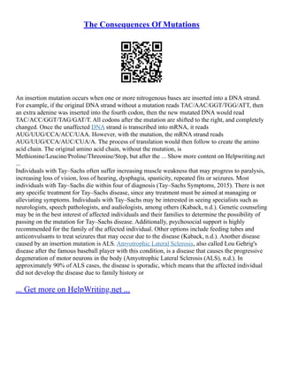 The Consequences Of Mutations
An insertion mutation occurs when one or more nitrogenous bases are inserted into a DNA strand.
For example, if the original DNA strand without a mutation reads TAC/AAC/GGT/TGG/ATT, then
an extra adenine was inserted into the fourth codon, then the new mutated DNA would read
TAC/ACC/GGT/TAG/GAT/T. All codons after the mutation are shifted to the right, and completely
changed. Once the unaffected DNA strand is transcribed into mRNA, it reads
AUG/UUG/CCA/ACC/UAA. However, with the mutation, the mRNA strand reads
AUG/UUG/CCA/AUC/CUA/A. The process of translation would then follow to create the amino
acid chain. The original amino acid chain, without the mutation, is
Methionine/Leucine/Proline/Threonine/Stop, but after the ... Show more content on Helpwriting.net
...
Individuals with Tay–Sachs often suffer increasing muscle weakness that may progress to paralysis,
increasing loss of vision, loss of hearing, dysphagia, spasticity, repeated fits or seizures. Most
individuals with Tay–Sachs die within four of diagnosis (Tay–Sachs Symptoms, 2015). There is not
any specific treatment for Tay–Sachs disease, since any treatment must be aimed at managing or
alleviating symptoms. Individuals with Tay–Sachs may be interested in seeing specialists such as
neurologists, speech pathologists, and audiologists, among others (Kaback, n.d.). Genetic counseling
may be in the best interest of affected individuals and their families to determine the possibility of
passing on the mutation for Tay–Sachs disease. Additionally, psychosocial support is highly
recommended for the family of the affected individual. Other options include feeding tubes and
anticonvulsants to treat seizures that may occur due to the disease (Kaback, n.d.). Another disease
caused by an insertion mutation is ALS. Amyotrophic Lateral Sclerosis, also called Lou Gehrig's
disease after the famous baseball player with this condition, is a disease that causes the progressive
degeneration of motor neurons in the body (Amyotrophic Lateral Sclerosis (ALS), n.d.). In
approximately 90% of ALS cases, the disease is sporadic, which means that the affected individual
did not develop the disease due to family history or
... Get more on HelpWriting.net ...
 