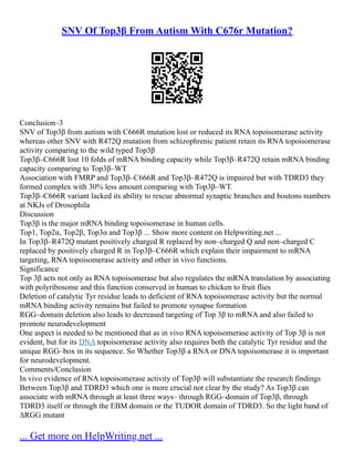 SNV Of Top3β From Autism With C676r Mutation?
Conclusion–3
SNV of Top3β from autism with C666R mutation lost or reduced its RNA topoisomerase activity
whereas other SNV with R472Q mutation from schizophrenic patient retain its RNA topoisomerase
activity comparing to the wild typed Top3β
Top3β–C666R lost 10 folds of mRNA binding capacity while Top3β–R472Q retain mRNA binding
capacity comparing to Top3β–WT
Association with FMRP and Top3β–C666R and Top3β–R472Q is impaired but with TDRD3 they
formed complex with 30% less amount comparing with Top3β–WT.
Top3β–C666R variant lacked its ability to rescue abnormal synaptic branches and boutons numbers
at NKJs of Drosophila
Discussion
Top3β is the major mRNA binding topoisomerase in human cells.
Top1, Top2α, Top2β, Top3α and Top3β ... Show more content on Helpwriting.net ...
In Top3β–R472Q mutant positively charged R replaced by non–charged Q and non–charged C
replaced by positively charged R in Top3β–C666R which explain their impairment to mRNA
targeting, RNA topoisomerase activity and other in vivo functions.
Significance
Top 3β acts not only as RNA topoisomerase but also regulates the mRNA translation by associating
with polyribosome and this function conserved in human to chicken to fruit flies
Deletion of catalytic Tyr residue leads to deficient of RNA topoisomerase activity but the normal
mRNA binding activity remains but failed to promote synapse formation
RGG–domain deletion also leads to decreased targeting of Top 3β to mRNA and also failed to
promote neurodevelopment
One aspect is needed to be mentioned that as in vivo RNA topoisomerase activity of Top 3β is not
evident, but for its DNA topoisomerase activity also requires both the catalytic Tyr residue and the
unique RGG–box in its sequence. So Whether Top3β a RNA or DNA topoisomerase it is important
for neurodevelopment.
Comments/Conclusion
In vivo evidence of RNA topoisomerase activity of Top3β will substantiate the research findings
Between Top3β and TDRD3 which one is more crucial not clear by the study? As Top3β can
associate with mRNA through at least three ways– through RGG–domain of Top3β, through
TDRD3 itself or through the EBM domain or the TUDOR domain of TDRD3. So the light band of
∆RGG mutant
... Get more on HelpWriting.net ...
 