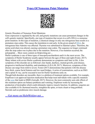 Types Of Nonsense Point Mutation
Genetic Disorders of Nonsense Point Mutations
Gene expression is regulated by the cell, and genetic mutations can cause permanent changes in the
cell's genetic material. Specifically, one type of mutation that occurs in a cell's DNA is a nonsense
point mutation. In this type of mutation, a chemical change in only one nitrogenous base results in a
premature stop codon. This causes the translation to end early. In the given strand of DNA, the
nitrogenous base Adenine was affected. Thymine was substituted in Adenine's place. Therefore, the
amino acid chain was altered, causing a premature stop codon. The sequence no longer continued
after the stop codon was in place due to the mutation. However, if no mutation occurred, the
polypeptide ... Show more content on Helpwriting.net ...
Hurler syndrome is one of three types of mucopolysaccharidosis and it is the most severe. The
symptoms of Hurler Syndrome usually appear between the ages of three and eight (Foster, 2017).
Many infants with severe Hurler syndrome demonstrate no symptoms until later in life. A few
symptoms of this disorder are as followed: claw hands, deafness, stunted growth, joint disease,
progressive intellectual disability, and retardation (A.D.A.M, 2017). Moreover, symptoms of this
disease can range from mild to severe. Foster (2017) demonstrates that patients with this disease
have thick, coarse facial features and low nasal bridges. A series of examinations, such as an EKG
and a spinal X–ray, can be executed to test for Hurler Syndrome early on.
Though both disorders are incurable, there is a plethora of treatment options available. For example,
Eteplirsen is an approved injection medication that helps treat individuals with a specific mutation
of the gene that leads to DMD (Anirudh, 2017). However, the most commonly seen side effects of
this treatment option are balance problems and vomiting. Eteplirsen works by increasing the
production of dystrophin which could ultimately improve muscle function. In addition, surgeries are
also available to fix shortened muscles, straighten the spine, or treat a heart or lung problem.
Steroids such as prednisone slow muscle damage.
... Get more on HelpWriting.net ...
 