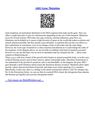 Abl1 Gene Mutation
Gene mutations are permanent alterations in the DNA sequence that make up the gene. They can
affect a single base pair or part of a chromosome depending on the size of the mutation. Mutations
occur for several reasons: DNA does not copy correctly, external influences, gene flow, etc.
Mutations can be helpful as it causes a high diversity of genes in the world that makes evolution and
natural selection possible; but they mostly cause disorders. A mutation that can have no effect is a
base substitution as sometimes, even if you change a letter it still codes into the same thing.
However, the worst type of mutation is a base insertion and deletion as it could change the order of
the sequence. In the diagram above, we are not able to establish what kind of mutation occurred,
however we can see that there was an error in translation and Tyr mutated into IIe. ... Show more
content on Helpwriting.net ...
These cancer cells lose control of the growth and it begins to spread around the body, or in this case,
in blood forming tissues such as bone marrow, spleen, and lymph nodes. Therefore, homeostasis is
not maintained as the growth of cancerous cells is uncontrollable. In the diagram, the gene ABL1
goes through a small mutation which causes the disastrous disease of cancer. Mutations allow rapid
growth, cannot stop uncontrolled cell growth, and make errors when repairing DNA mistakes.
Specifically, in this case, there is a change in the amino acid protein which is why Tyr changes into
IIe. In the first picture below, we can see that in a normal DNA strand, the nitrogenous base adenine
and thymine go together and cytosine and guanine match
... Get more on HelpWriting.net ...
 