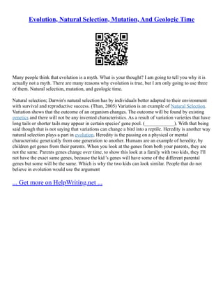 Evolution, Natural Selection, Mutation, And Geologic Time
Many people think that evolution is a myth. What is your thought? I am going to tell you why it is
actually not a myth. There are many reasons why evolution is true, but I am only going to use three
of them. Natural selection, mutation, and geologic time.
Natural selection; Darwin's natural selection has by individuals better adapted to their environment
with survival and reproductive success. (Than, 2005) Variation is an example of Natural Selection.
Variation shows that the outcome of an organism changes. The outcome will be found by existing
genetics and there will not be any invented characteristics. As a result of variation varieties that have
long tails or shorter tails may appear in certain species' gene pool. (____________). With that being
said though that is not saying that variations can change a bird into a reptile. Heredity is another way
natural selection plays a part in evolution. Heredity is the passing on a physical or mental
characteristic genetically from one generation to another. Humans are an example of heredity, by
children get genes from their parents. When you look at the genes from both your parents, they are
not the same. Parents genes change over time, to show this look at a family with two kids, they I'll
not have the exact same genes, because the kid 's genes will have some of the different parental
genes but some will be the same. Which is why the two kids can look similar. People that do not
believe in evolution would use the argument
... Get more on HelpWriting.net ...
 