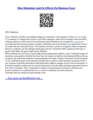 Dna Mutations And Its Effects On Humans Essay
DNA Mutations
Over a lifetime our DNA can undergo changes or 'mutations' in the sequence of bases; A, C, G and
T. A mutation is a change that occurs in your DNA sequence, either due to mistakes when the DNA
is being copied or as the result of environmental factors.Mutations are essential for evolution to
occur because they increase genetic variation. Mutations can occur during DNA replication if errors
are made and not corrected in time. The mutation can have a positive or negative affect on humans.
However, mutation can also disrupt normal gene activity. Sometimes DNA mutations don't give a
good or bad affect, the gene might just be different.
DNA mutations do not always cause health and developmental problems, only a small percentage of
mutations cause genetic disorders but most have no impact on health or development.Often cells can
recognise any potentially mutation–causing damage and repair it before it becomes a fixed mutation.
A very small percentage of all mutations actually have a positive effect but these mutations lead to
new versions of proteins that help an individual better adapt to changes in his or her environment. A
beneficial mutation could result in a protein that protects an individual and future generations from a
new strain of bacteria. This is important to modern society because if scientists could harvest a
positive mutation we could already have a vaccine or antibiotic for future diseases.
Currently there are studies for gene therapy to fix
... Get more on HelpWriting.net ...
 