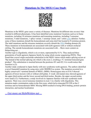 Mutations In The MSX1 Case Study
Mutations in the MSX1 gene cause a variety of diseases. Mutations hit different sites on msx1 that
resulted in different phenotypes. It has been identified some mutations' locations such as in frame
mutations, including 18 missense mutations and truncating mutations, including 5 nonsense
mutations, 5 indel mutations, 1 splice variant, 1 nonstop variant, and 1 entire gene deletion. Farther,
some of these mutations disturb the homeodomain and some don't but located in N terminus protein.
The indel mutations and the missense mutations severely disturb the DNA binding domain (4).
These mutations in homeodomain are associated with tooth agenesis with or without orofacial
clefting. The outside homeodomain mutations are associated with ... Show more content on
Helpwriting.net ...
Another type is oligodontia, which is six or more, represented by 0.1%. They analyzed three
generations of tooth agenesis Japanese family by using whole exome sequencing (WES). They
found that a novel single nucleotide substitution in the MSX1 intron which makes splicing occurs at
7bp instead of the normal splicing site which is the exon 2, resulting a "C–terminal truncated gene
product". This substitution is inserted between the positions 451 and 452. It is worth notice that
insertion is (3).
Another study conducted in Japan family with non–syndromic tooth agenesis. The authors identified
a novel frameshift mutation by using mice with CRISPR/Cas system. The mutation occurred in a
highly conserved C–terminal domain of MSX1, (MH6). Homozygous mice at E16.5 showed
agenesis of lower incisors with or without cleft palate. 4–week–old mutant mice showed agenesis of
the upper third molars and the lower second and third molars. Besides, the upper second molars
were small (12). Furthermore, a study involved six Japanese families with non–syndromic tooth
agenesis. There was a novel nonsense mutation in exon 1 in a family with oligodontia. This
mutation made a termination codon in the first exon, which led to truncated W139X at the C
terminus and no homeodomain MH4. Missing MH4 resulted in losing DNA binding, protein–protein
interaction, and nuclear localization
... Get more on HelpWriting.net ...
 