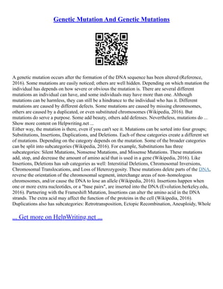 Genetic Mutation And Genetic Mutations
A genetic mutation occurs after the formation of the DNA sequence has been altered (Reference,
2016). Some mutations are easily noticed; others are well hidden. Depending on which mutation the
individual has depends on how severe or obvious the mutation is. There are several different
mutations an individual can have, and some individuals may have more than one. Although
mutations can be harmless, they can still be a hindrance to the individual who has it. Different
mutations are caused by different defects. Some mutations are caused by missing chromosomes,
others are caused by a duplicated, or even substituted chromosomes (Wikipedia, 2016). But
mutations do serve a purpose. Some add beauty, others add defenses. Nevertheless, mutations do ...
Show more content on Helpwriting.net ...
Either way, the mutation is there, even if you can't see it. Mutations can be sorted into four groups;
Substitutions, Insertions, Duplications, and Deletions. Each of these categories create a different set
of mutations. Depending on the category depends on the mutation. Some of the broader categories
can be split into subcategories (Wikipedia, 2016). For example, Substitutions has three
subcategories: Silent Mutations, Nonsense Mutations, and Missense Mutations. These mutations
add, stop, and decrease the amount of amino acid that is used in a gene (Wikipedia, 2016). Like
Insertions, Deletions has sub categories as well: Interstitial Deletions, Chromosomal Inversions,
Chromosomal Translocations, and Loss of Heterozygosity. These mutations delete parts of the DNA,
reverse the orientation of the chromosomal segment, interchange areas of non–homologous
chromosomes, and/or cause the DNA to lose an allele (Wikipedia, 2016). Insertions happen when
one or more extra nucleotides, or a "base pairs", are inserted into the DNA (Evolution.berkeley.edu,
2016). Partnering with the Frameshift Mutation, Insertions can alter the amino acid in the DNA
strands. The extra acid may affect the function of the proteins in the cell (Wikipedia, 2016).
Duplications also has subcategories: Retrotransposition, Ectopic Recombination, Aneuploidy, Whole
... Get more on HelpWriting.net ...
 